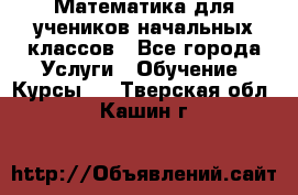 Математика для учеников начальных классов - Все города Услуги » Обучение. Курсы   . Тверская обл.,Кашин г.